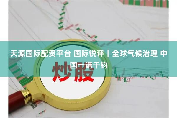 天源国际配资平台 国际锐评|全球气候治理 中国一诺千钧