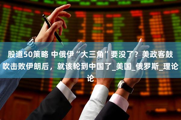 股道50策略 中俄伊“大三角”要没了？美政客鼓吹击败伊朗后，就该轮到中国了_美国_俄罗斯_理论